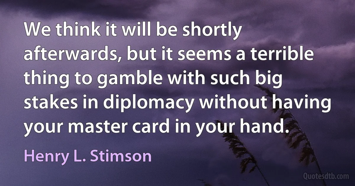 We think it will be shortly afterwards, but it seems a terrible thing to gamble with such big stakes in diplomacy without having your master card in your hand. (Henry L. Stimson)