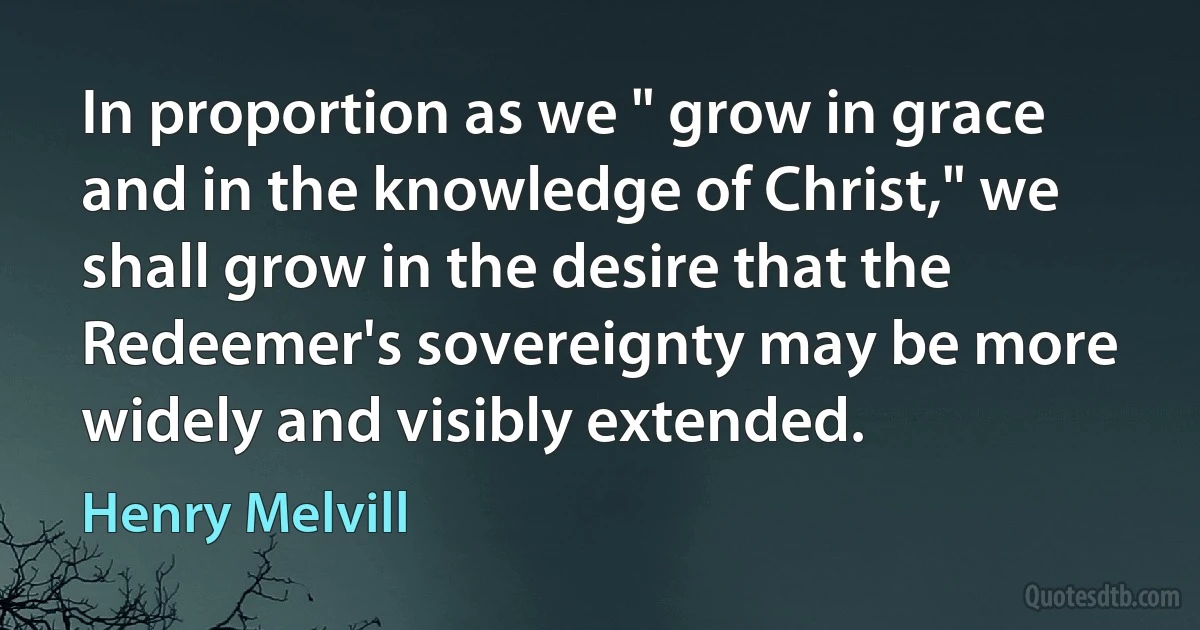 In proportion as we " grow in grace and in the knowledge of Christ," we shall grow in the desire that the Redeemer's sovereignty may be more widely and visibly extended. (Henry Melvill)