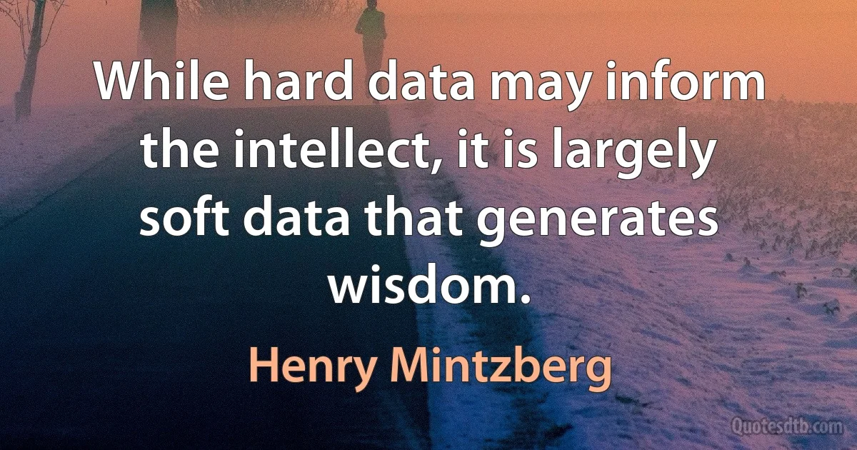 While hard data may inform the intellect, it is largely soft data that generates wisdom. (Henry Mintzberg)