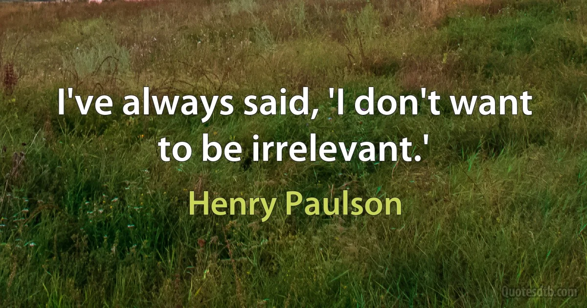 I've always said, 'I don't want to be irrelevant.' (Henry Paulson)