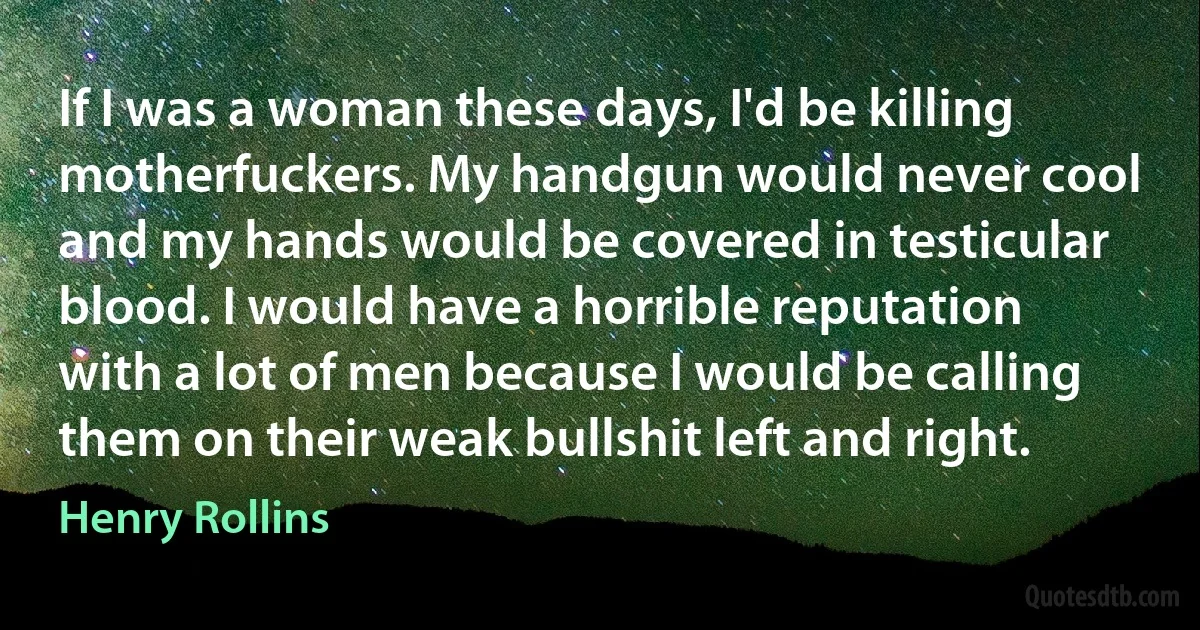 If I was a woman these days, I'd be killing motherfuckers. My handgun would never cool and my hands would be covered in testicular blood. I would have a horrible reputation with a lot of men because I would be calling them on their weak bullshit left and right. (Henry Rollins)