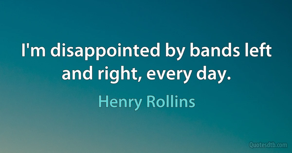 I'm disappointed by bands left and right, every day. (Henry Rollins)