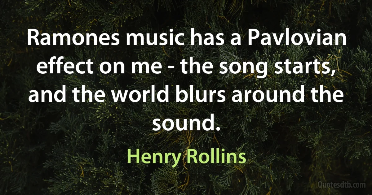 Ramones music has a Pavlovian effect on me - the song starts, and the world blurs around the sound. (Henry Rollins)