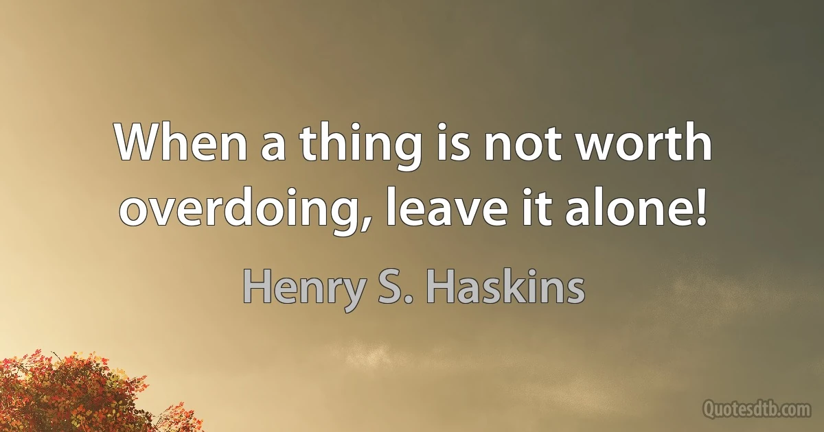 When a thing is not worth overdoing, leave it alone! (Henry S. Haskins)