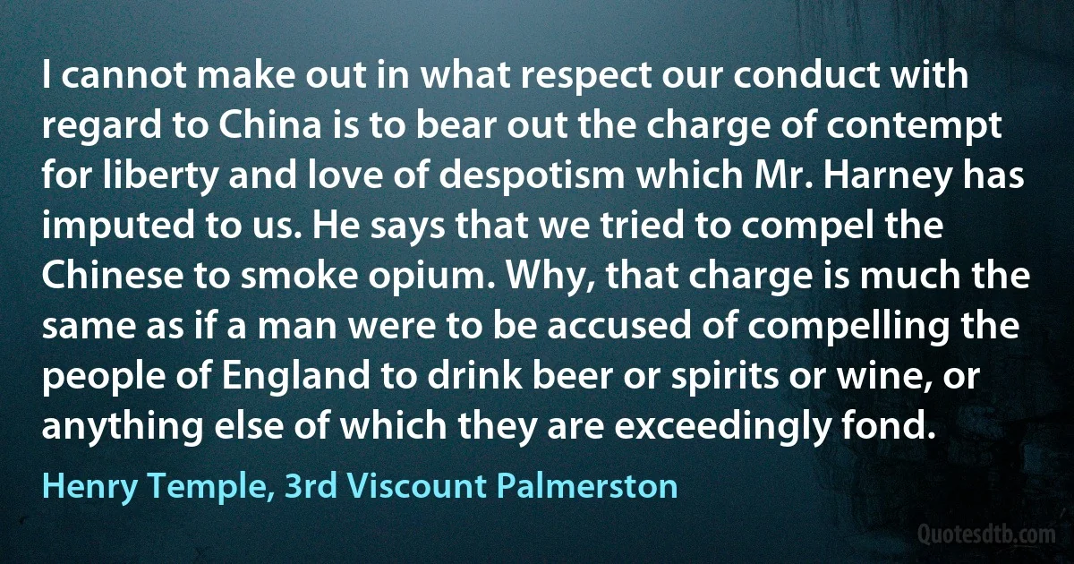 I cannot make out in what respect our conduct with regard to China is to bear out the charge of contempt for liberty and love of despotism which Mr. Harney has imputed to us. He says that we tried to compel the Chinese to smoke opium. Why, that charge is much the same as if a man were to be accused of compelling the people of England to drink beer or spirits or wine, or anything else of which they are exceedingly fond. (Henry Temple, 3rd Viscount Palmerston)