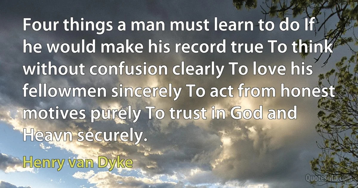 Four things a man must learn to do If he would make his record true To think without confusion clearly To love his fellowmen sincerely To act from honest motives purely To trust in God and Heavn securely. (Henry van Dyke)