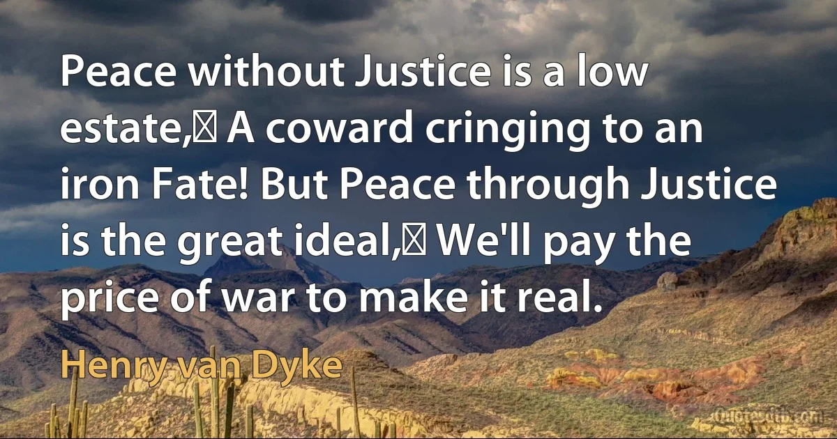 Peace without Justice is a low estate, A coward cringing to an iron Fate! But Peace through Justice is the great ideal, We'll pay the price of war to make it real. (Henry van Dyke)