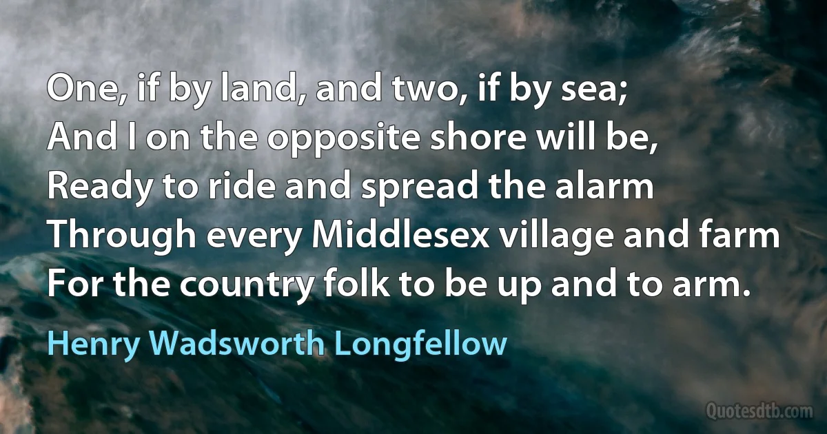 One, if by land, and two, if by sea;
And I on the opposite shore will be,
Ready to ride and spread the alarm
Through every Middlesex village and farm
For the country folk to be up and to arm. (Henry Wadsworth Longfellow)