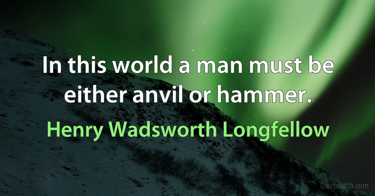 In this world a man must be either anvil or hammer. (Henry Wadsworth Longfellow)