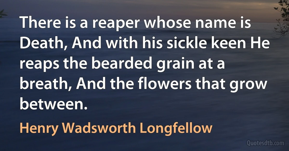 There is a reaper whose name is Death, And with his sickle keen He reaps the bearded grain at a breath, And the flowers that grow between. (Henry Wadsworth Longfellow)