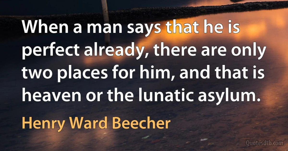 When a man says that he is perfect already, there are only two places for him, and that is heaven or the lunatic asylum. (Henry Ward Beecher)