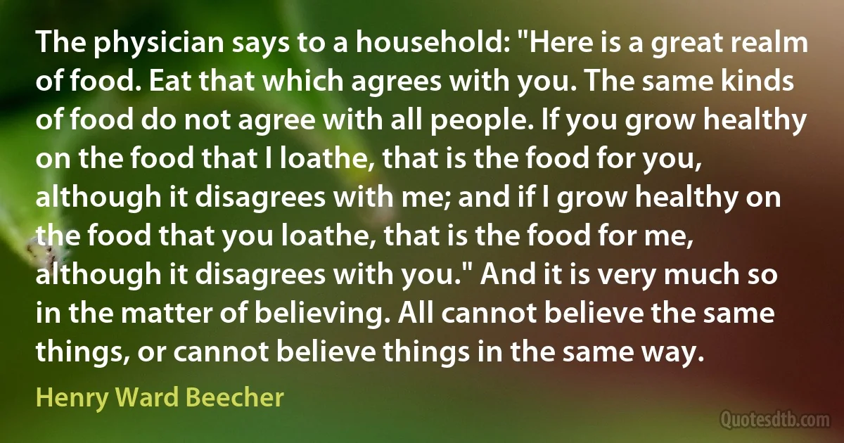 The physician says to a household: "Here is a great realm of food. Eat that which agrees with you. The same kinds of food do not agree with all people. If you grow healthy on the food that I loathe, that is the food for you, although it disagrees with me; and if I grow healthy on the food that you loathe, that is the food for me, although it disagrees with you." And it is very much so in the matter of believing. All cannot believe the same things, or cannot believe things in the same way. (Henry Ward Beecher)