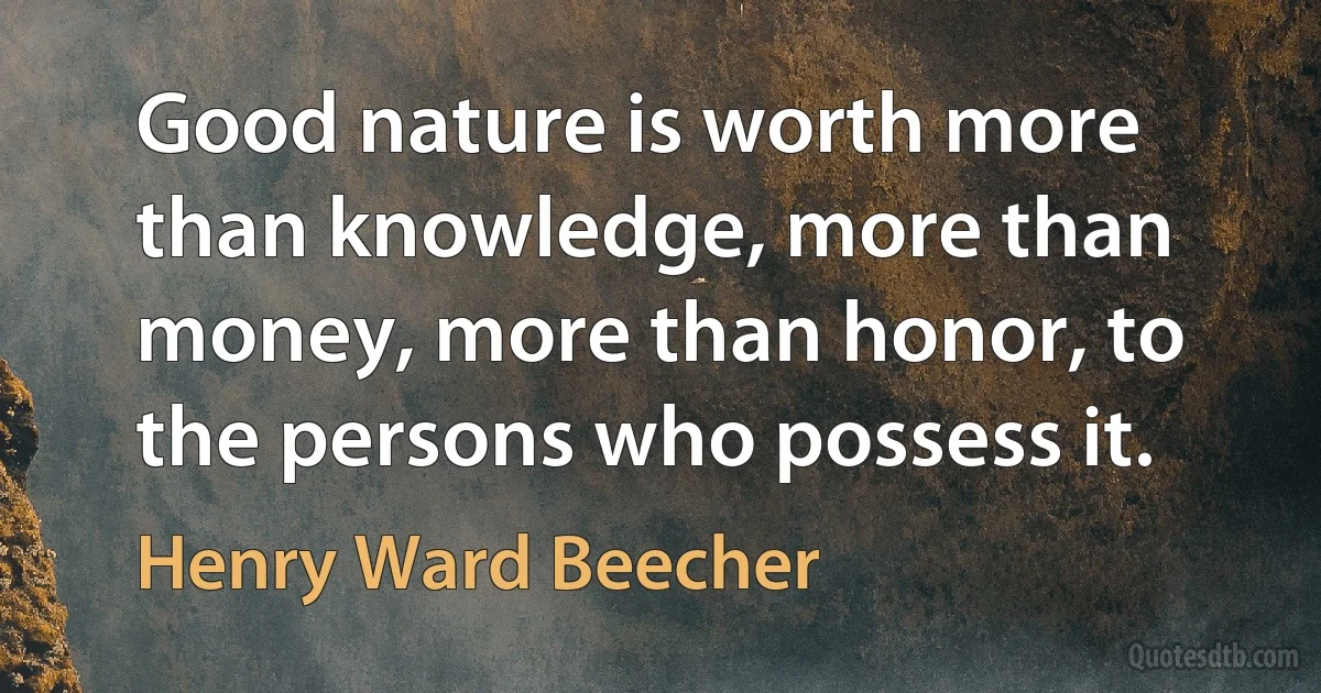 Good nature is worth more than knowledge, more than money, more than honor, to the persons who possess it. (Henry Ward Beecher)