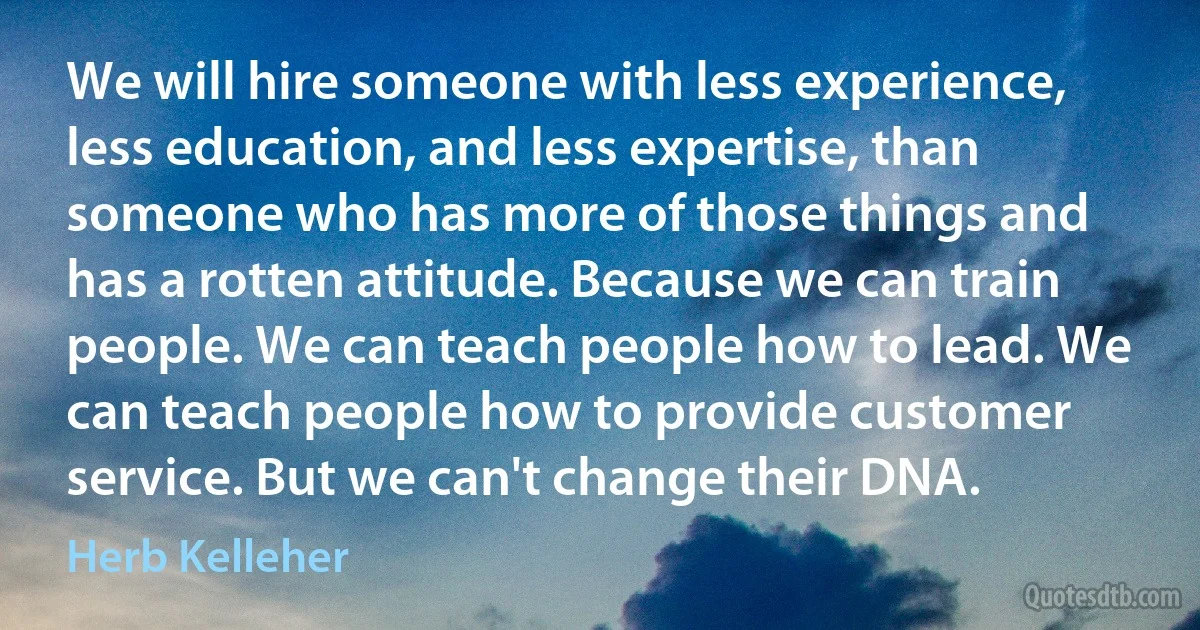 We will hire someone with less experience, less education, and less expertise, than someone who has more of those things and has a rotten attitude. Because we can train people. We can teach people how to lead. We can teach people how to provide customer service. But we can't change their DNA. (Herb Kelleher)