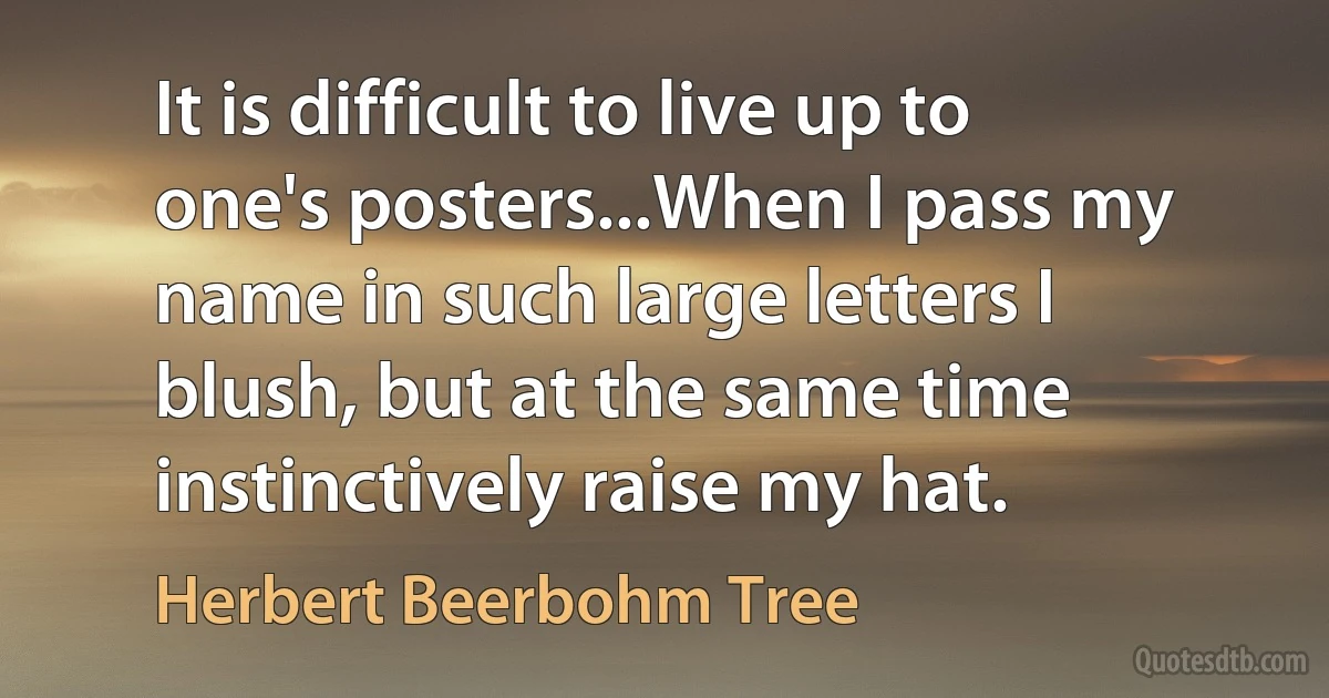 It is difficult to live up to one's posters...When I pass my name in such large letters I blush, but at the same time instinctively raise my hat. (Herbert Beerbohm Tree)