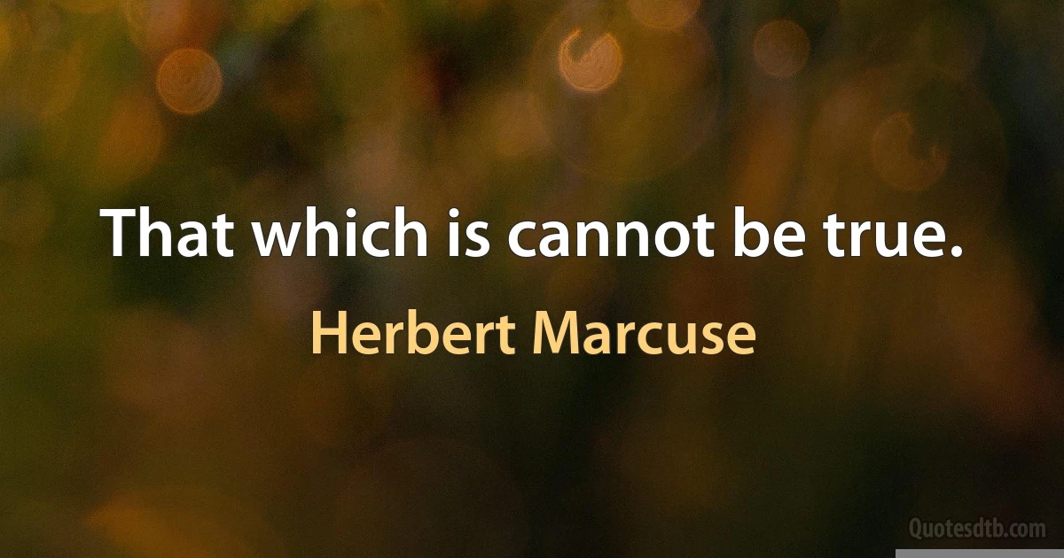 That which is cannot be true. (Herbert Marcuse)