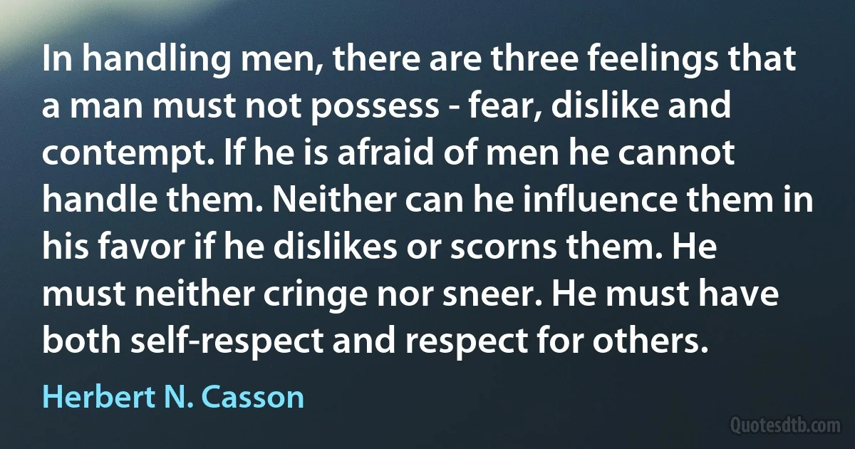 In handling men, there are three feelings that a man must not possess - fear, dislike and contempt. If he is afraid of men he cannot handle them. Neither can he influence them in his favor if he dislikes or scorns them. He must neither cringe nor sneer. He must have both self-respect and respect for others. (Herbert N. Casson)