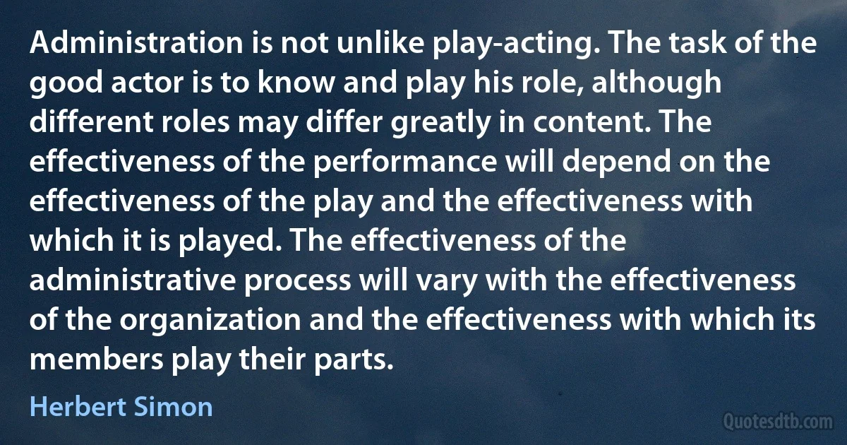 Administration is not unlike play-acting. The task of the good actor is to know and play his role, although different roles may differ greatly in content. The effectiveness of the performance will depend on the effectiveness of the play and the effectiveness with which it is played. The effectiveness of the administrative process will vary with the effectiveness of the organization and the effectiveness with which its members play their parts. (Herbert Simon)