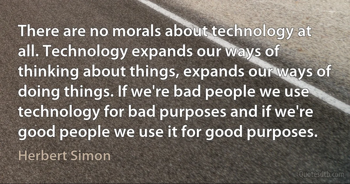 There are no morals about technology at all. Technology expands our ways of thinking about things, expands our ways of doing things. If we're bad people we use technology for bad purposes and if we're good people we use it for good purposes. (Herbert Simon)