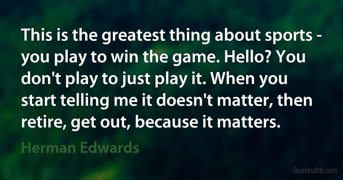 This is the greatest thing about sports - you play to win the game. Hello? You don't play to just play it. When you start telling me it doesn't matter, then retire, get out, because it matters. (Herman Edwards)