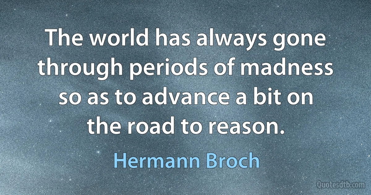 The world has always gone through periods of madness so as to advance a bit on the road to reason. (Hermann Broch)