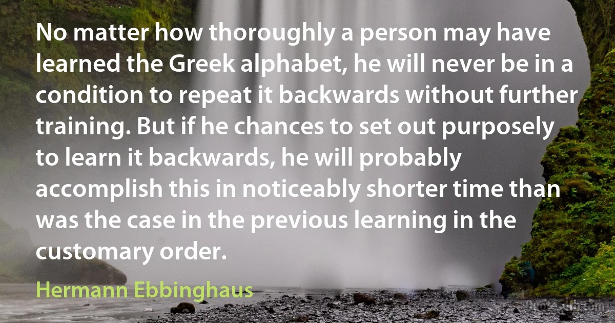 No matter how thoroughly a person may have learned the Greek alphabet, he will never be in a condition to repeat it backwards without further training. But if he chances to set out purposely to learn it backwards, he will probably accomplish this in noticeably shorter time than was the case in the previous learning in the customary order. (Hermann Ebbinghaus)