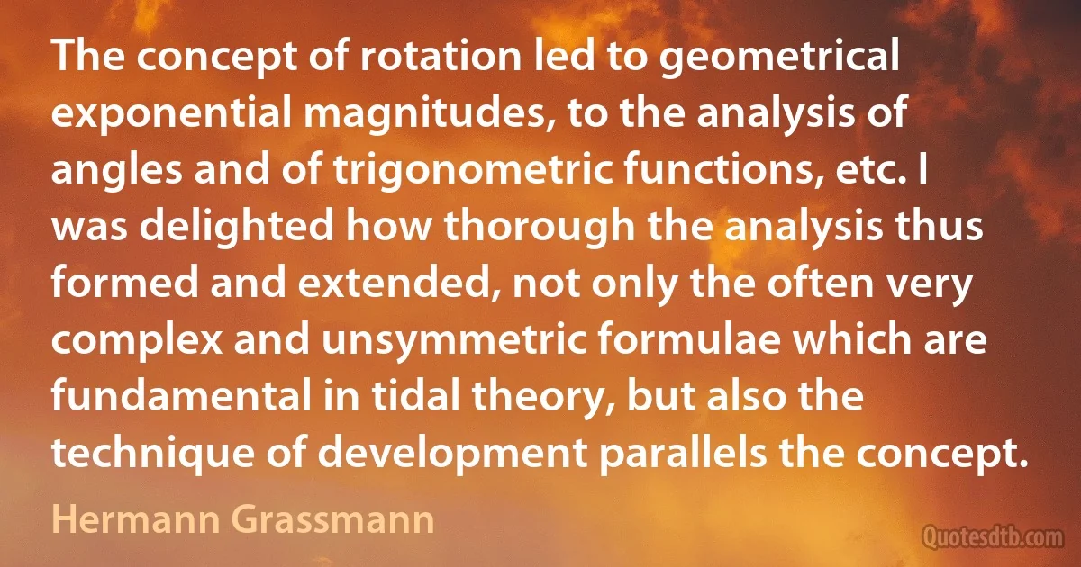 The concept of rotation led to geometrical exponential magnitudes, to the analysis of angles and of trigonometric functions, etc. I was delighted how thorough the analysis thus formed and extended, not only the often very complex and unsymmetric formulae which are fundamental in tidal theory, but also the technique of development parallels the concept. (Hermann Grassmann)