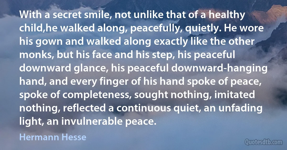 With a secret smile, not unlike that of a healthy child,he walked along, peacefully, quietly. He wore his gown and walked along exactly like the other monks, but his face and his step, his peaceful downward glance, his peaceful downward-hanging hand, and every finger of his hand spoke of peace, spoke of completeness, sought nothing, imitated nothing, reflected a continuous quiet, an unfading light, an invulnerable peace. (Hermann Hesse)