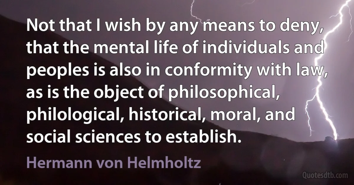 Not that I wish by any means to deny, that the mental life of individuals and peoples is also in conformity with law, as is the object of philosophical, philological, historical, moral, and social sciences to establish. (Hermann von Helmholtz)