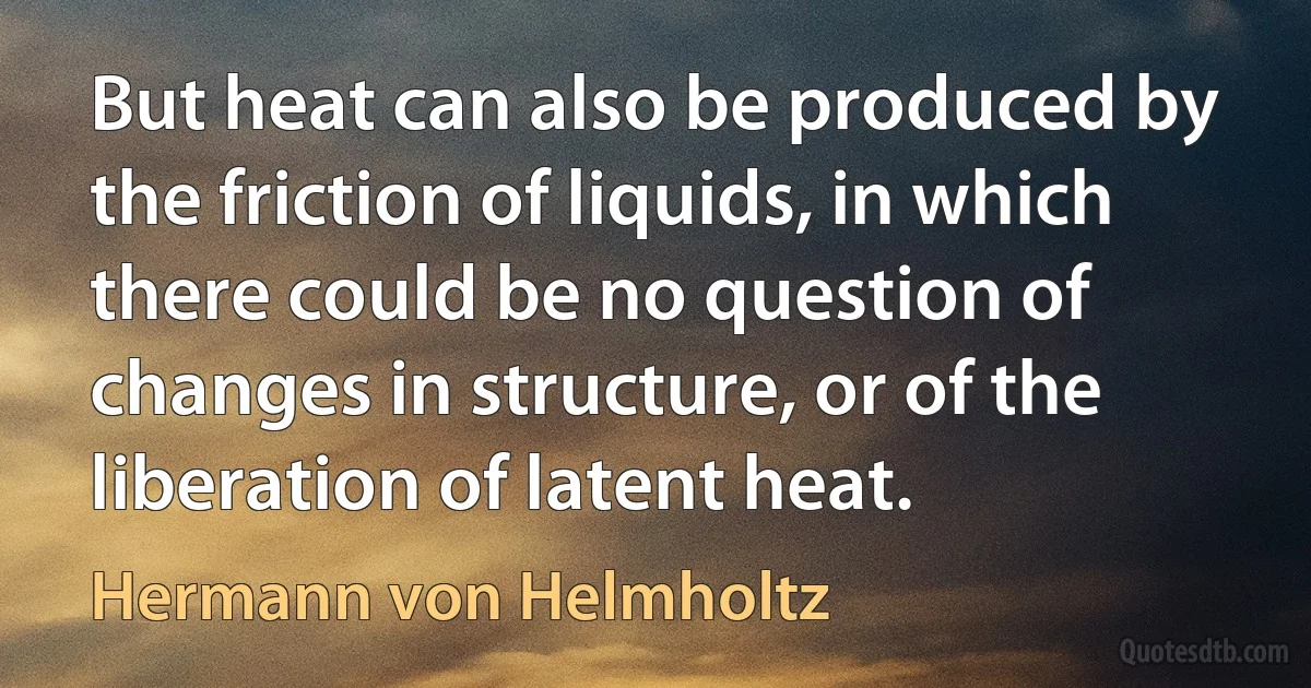 But heat can also be produced by the friction of liquids, in which there could be no question of changes in structure, or of the liberation of latent heat. (Hermann von Helmholtz)