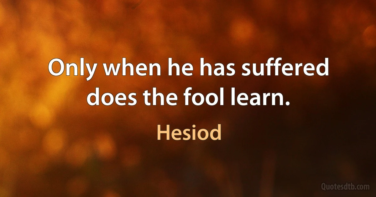 Only when he has suffered does the fool learn. (Hesiod)