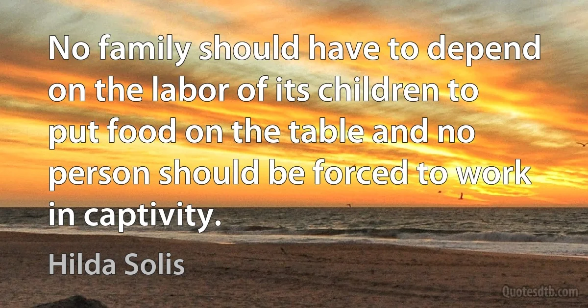 No family should have to depend on the labor of its children to put food on the table and no person should be forced to work in captivity. (Hilda Solis)