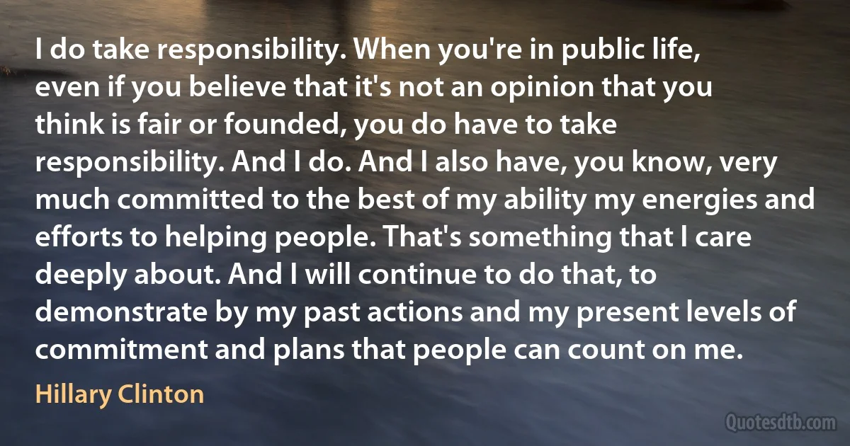 I do take responsibility. When you're in public life, even if you believe that it's not an opinion that you think is fair or founded, you do have to take responsibility. And I do. And I also have, you know, very much committed to the best of my ability my energies and efforts to helping people. That's something that I care deeply about. And I will continue to do that, to demonstrate by my past actions and my present levels of commitment and plans that people can count on me. (Hillary Clinton)