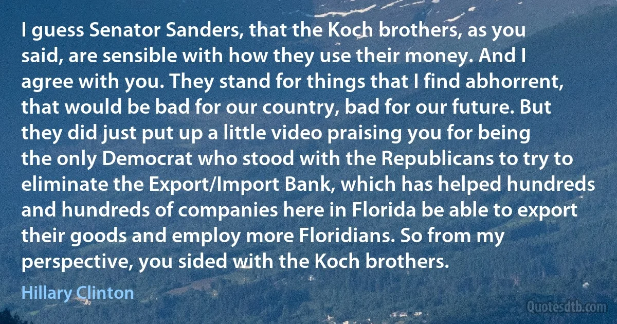 I guess Senator Sanders, that the Koch brothers, as you said, are sensible with how they use their money. And I agree with you. They stand for things that I find abhorrent, that would be bad for our country, bad for our future. But they did just put up a little video praising you for being the only Democrat who stood with the Republicans to try to eliminate the Export/Import Bank, which has helped hundreds and hundreds of companies here in Florida be able to export their goods and employ more Floridians. So from my perspective, you sided with the Koch brothers. (Hillary Clinton)