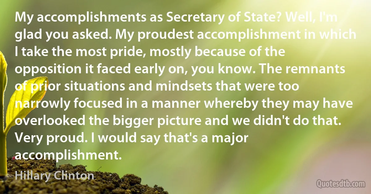 My accomplishments as Secretary of State? Well, I'm glad you asked. My proudest accomplishment in which I take the most pride, mostly because of the opposition it faced early on, you know. The remnants of prior situations and mindsets that were too narrowly focused in a manner whereby they may have overlooked the bigger picture and we didn't do that. Very proud. I would say that's a major accomplishment. (Hillary Clinton)