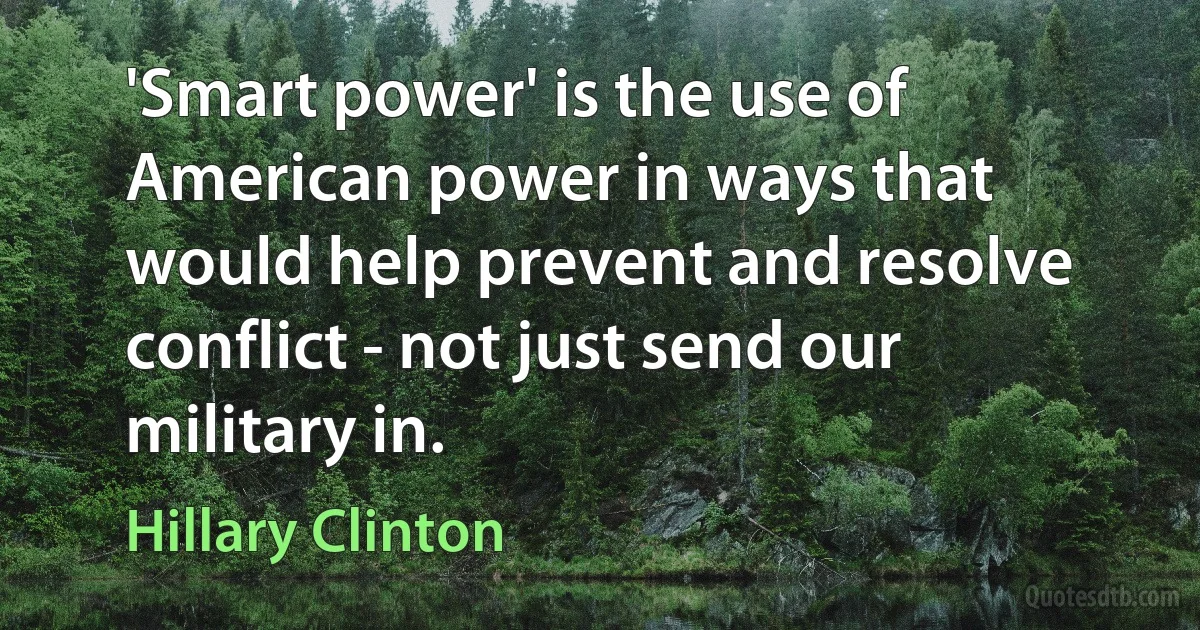 'Smart power' is the use of American power in ways that would help prevent and resolve conflict - not just send our military in. (Hillary Clinton)