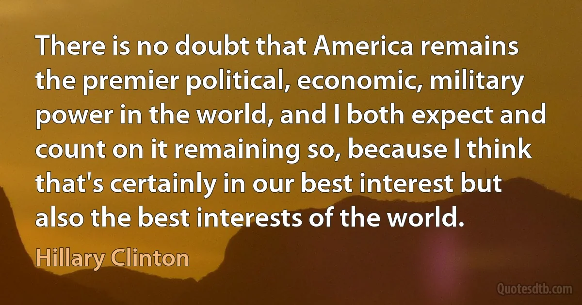 There is no doubt that America remains the premier political, economic, military power in the world, and I both expect and count on it remaining so, because I think that's certainly in our best interest but also the best interests of the world. (Hillary Clinton)