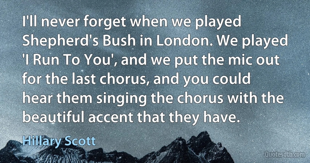 I'll never forget when we played Shepherd's Bush in London. We played 'I Run To You', and we put the mic out for the last chorus, and you could hear them singing the chorus with the beautiful accent that they have. (Hillary Scott)