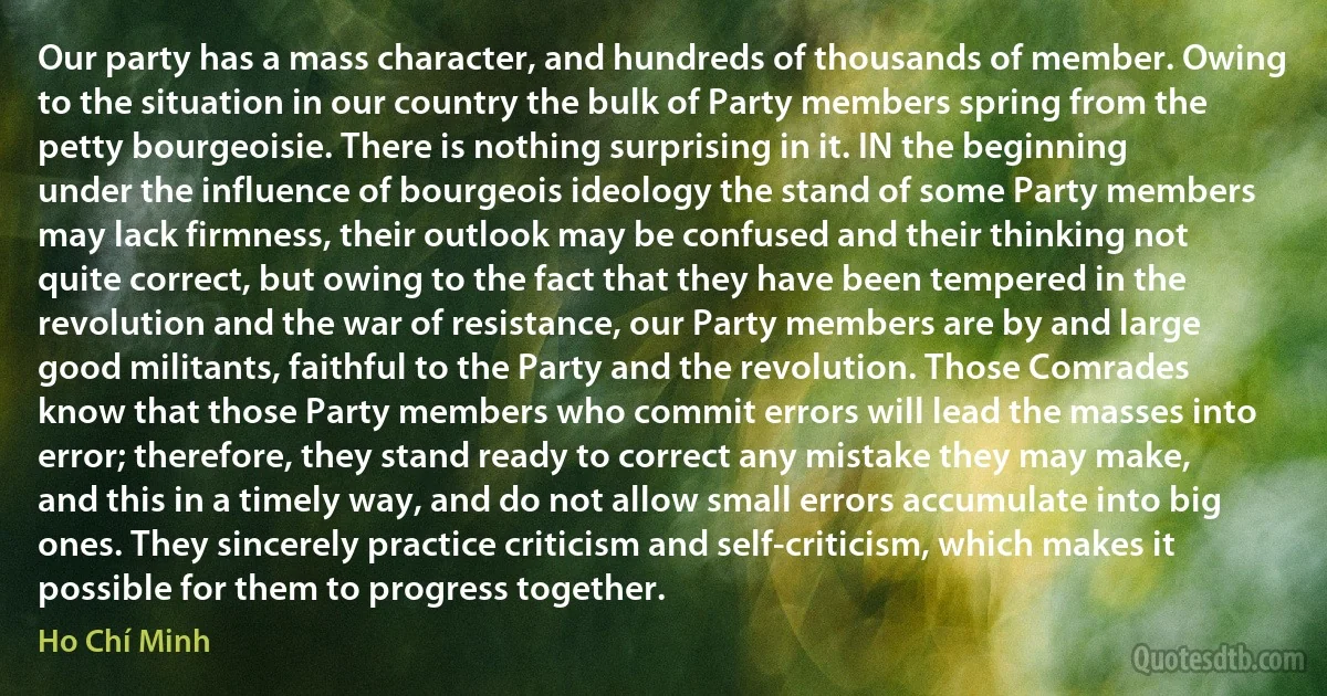 Our party has a mass character, and hundreds of thousands of member. Owing to the situation in our country the bulk of Party members spring from the petty bourgeoisie. There is nothing surprising in it. IN the beginning under the influence of bourgeois ideology the stand of some Party members may lack firmness, their outlook may be confused and their thinking not quite correct, but owing to the fact that they have been tempered in the revolution and the war of resistance, our Party members are by and large good militants, faithful to the Party and the revolution. Those Comrades know that those Party members who commit errors will lead the masses into error; therefore, they stand ready to correct any mistake they may make, and this in a timely way, and do not allow small errors accumulate into big ones. They sincerely practice criticism and self-criticism, which makes it possible for them to progress together. (Ho Chí Minh)