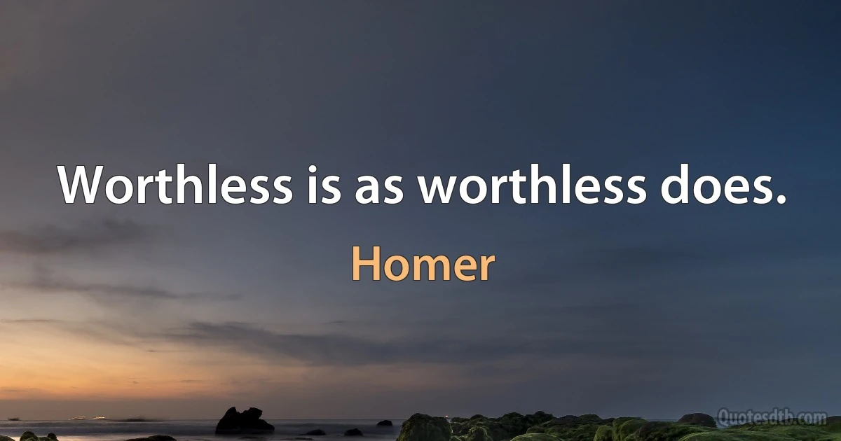 Worthless is as worthless does. (Homer)