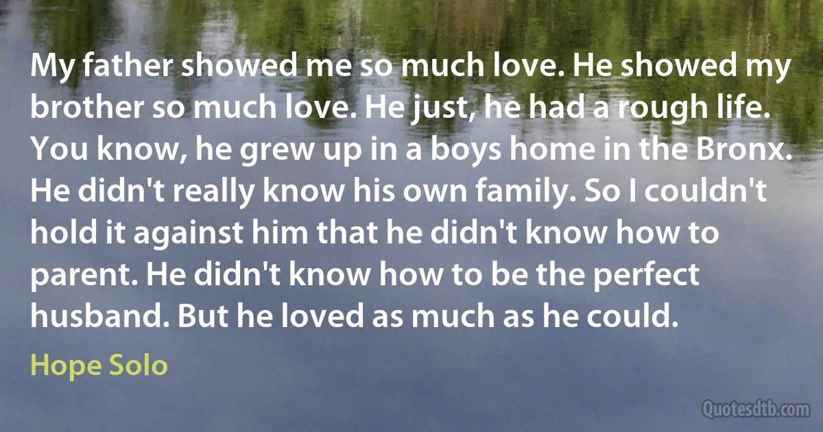 My father showed me so much love. He showed my brother so much love. He just, he had a rough life. You know, he grew up in a boys home in the Bronx. He didn't really know his own family. So I couldn't hold it against him that he didn't know how to parent. He didn't know how to be the perfect husband. But he loved as much as he could. (Hope Solo)