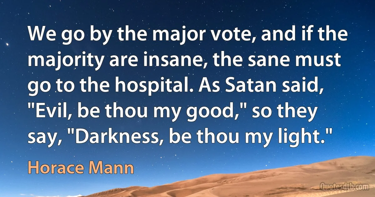 We go by the major vote, and if the majority are insane, the sane must go to the hospital. As Satan said, "Evil, be thou my good," so they say, "Darkness, be thou my light." (Horace Mann)