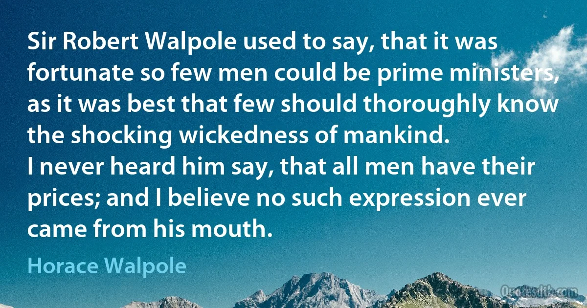 Sir Robert Walpole used to say, that it was fortunate so few men could be prime ministers, as it was best that few should thoroughly know the shocking wickedness of mankind.
I never heard him say, that all men have their prices; and I believe no such expression ever came from his mouth. (Horace Walpole)