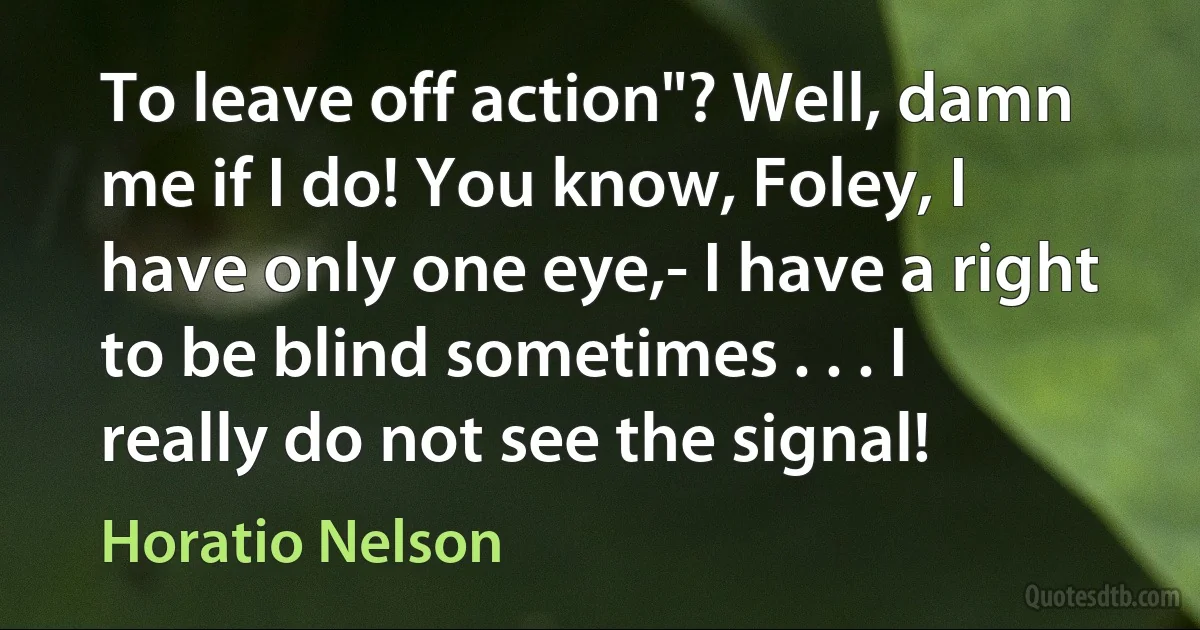 To leave off action"? Well, damn me if I do! You know, Foley, I have only one eye,- I have a right to be blind sometimes . . . I really do not see the signal! (Horatio Nelson)