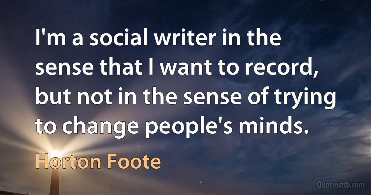 I'm a social writer in the sense that I want to record, but not in the sense of trying to change people's minds. (Horton Foote)