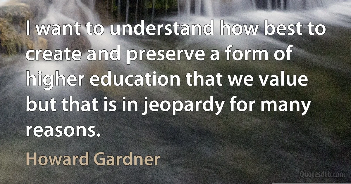 I want to understand how best to create and preserve a form of higher education that we value but that is in jeopardy for many reasons. (Howard Gardner)