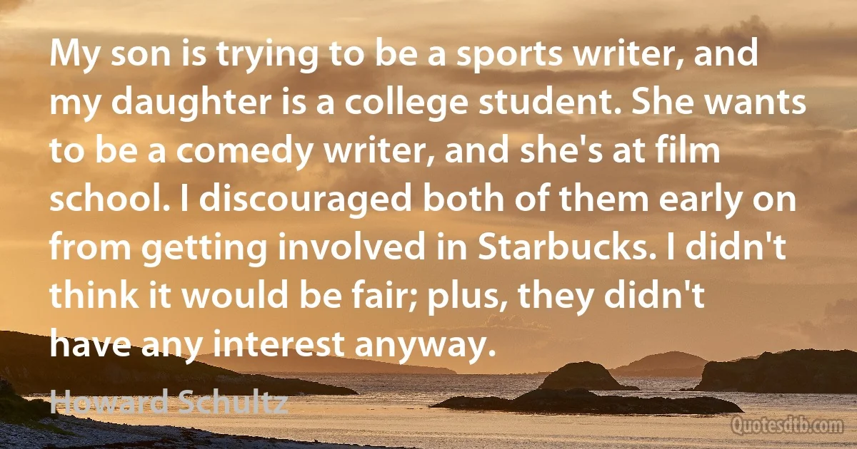 My son is trying to be a sports writer, and my daughter is a college student. She wants to be a comedy writer, and she's at film school. I discouraged both of them early on from getting involved in Starbucks. I didn't think it would be fair; plus, they didn't have any interest anyway. (Howard Schultz)