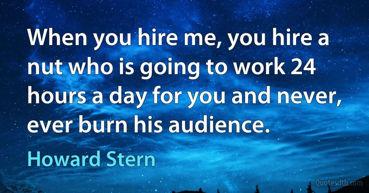 When you hire me, you hire a nut who is going to work 24 hours a day for you and never, ever burn his audience. (Howard Stern)