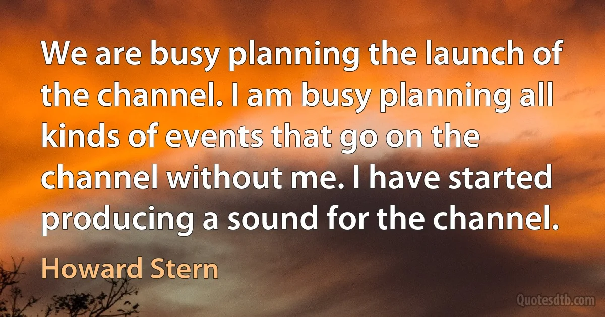 We are busy planning the launch of the channel. I am busy planning all kinds of events that go on the channel without me. I have started producing a sound for the channel. (Howard Stern)