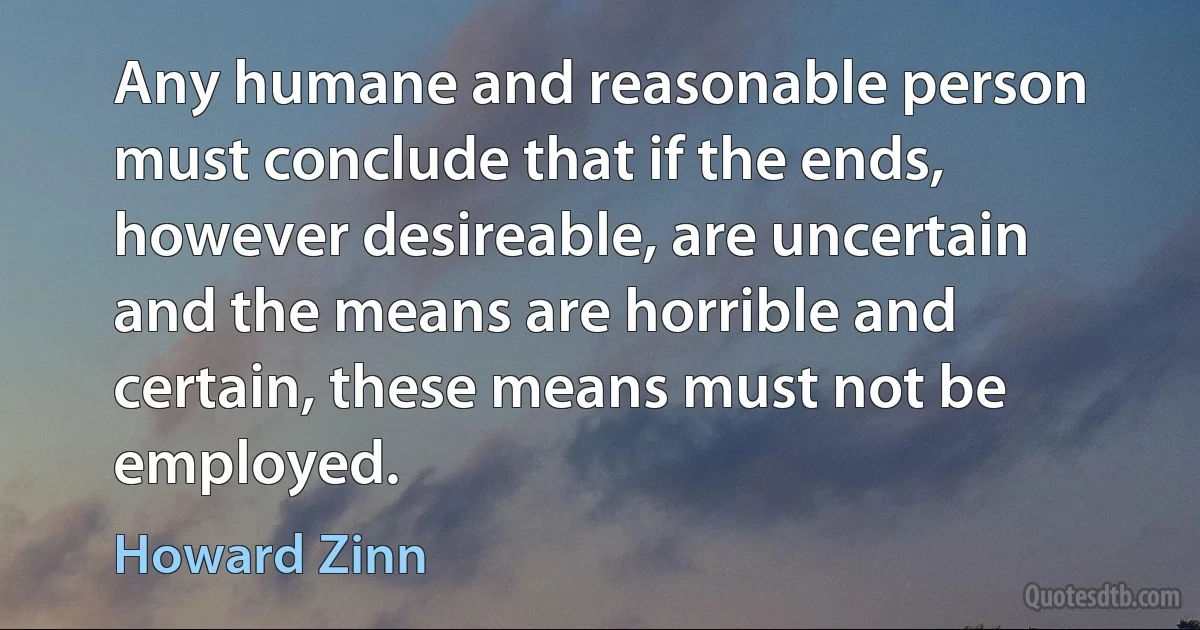 Any humane and reasonable person must conclude that if the ends, however desireable, are uncertain and the means are horrible and certain, these means must not be employed. (Howard Zinn)